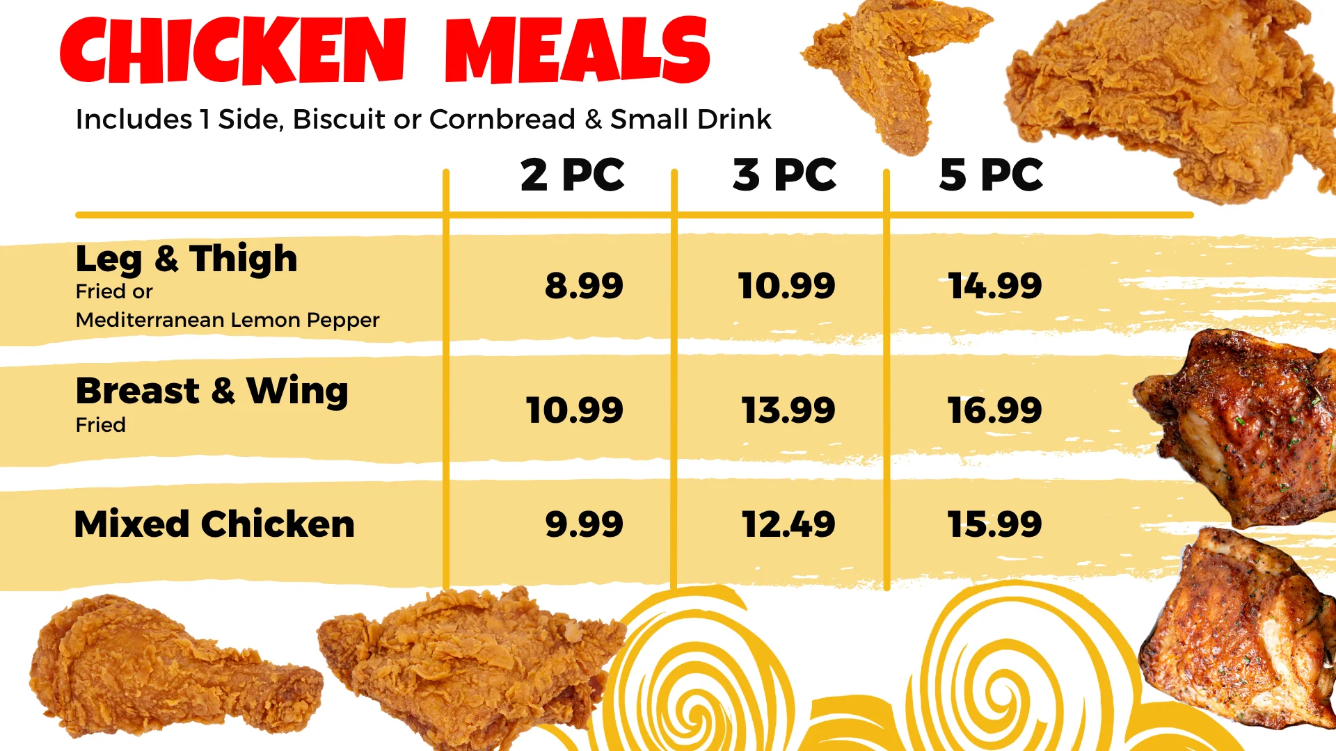 Chicken meals: leg and thigh, breast and wing, and mixed chicken in 2, 3 and 5 piece meals, each with 1 side, biscuit or cornbread and a small drink.